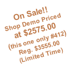 On Sale!!   Shop Demo Priced at $2575.00 (this one only #412) Reg. $3555.00  (Limited Time)