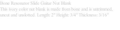 Bone Resonator Slide Guitar Nut Blank  This ivory color nut blank is made from bone and is untrimmed, uncut and unslotted. Length: 2" Height: 3/4" Thickness: 3/16"