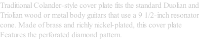 Traditional Colander-style cover plate fits the standard Duolian and Triolian wood or metal body guitars that use a 9 1/2-inch resonator cone. Made of brass and richly nickel-plated, this cover plate Features the perforated diamond pattern.